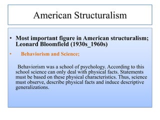 American Structuralism
• Most important figure in American structuralism;
Leonard Bloomfield (1930s_1960s)
•

Behaviorism and Science;

Behaviorism was a school of psychology. According to this
school science can only deal with physical facts. Statements
must be based on these physical characteristics. Thus, science
must observe, describe physical facts and induce descriptive
generalizations.

 