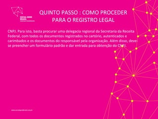 QUINTO PASSO : COMO PROCEDER
                       PARA O REGISTRO LEGAL
CNPJ. Para isto, basta procurar uma delegacia regional da Secretaria da Receita
Federal, com todos os documentos registrados no cartório, autenticados e
carimbados e os documentos do responsável pela organização. Além disso, deve-
se preencher um formulário padrão e dar entrada para obtenção do CNPJ.
 