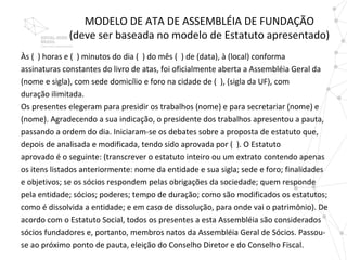 MODELO DE ATA DE ASSEMBLÉIA DE FUNDAÇÃO
             (deve ser baseada no modelo de Estatuto apresentado)
Às ( ) horas e ( ) minutos do dia ( ) do mês ( ) de (data), à (local) conforma
assinaturas constantes do livro de atas, foi oficialmente aberta a Assembléia Geral da
(nome e sigla), com sede domicílio e foro na cidade de ( ), (sigla da UF), com
duração ilimitada.
Os presentes elegeram para presidir os trabalhos (nome) e para secretariar (nome) e
(nome). Agradecendo a sua indicação, o presidente dos trabalhos apresentou a pauta,
passando a ordem do dia. Iniciaram-se os debates sobre a proposta de estatuto que,
depois de analisada e modificada, tendo sido aprovada por ( ). O Estatuto
aprovado é o seguinte: (transcrever o estatuto inteiro ou um extrato contendo apenas
os itens listados anteriormente: nome da entidade e sua sigla; sede e foro; finalidades
e objetivos; se os sócios respondem pelas obrigações da sociedade; quem responde
pela entidade; sócios; poderes; tempo de duração; como são modificados os estatutos;
como é dissolvida a entidade; e em caso de dissolução, para onde vai o patrimônio). De
acordo com o Estatuto Social, todos os presentes a esta Assembléia são considerados
sócios fundadores e, portanto, membros natos da Assembléia Geral de Sócios. Passou-
se ao próximo ponto de pauta, eleição do Conselho Diretor e do Conselho Fiscal.
 