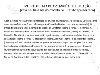 MODELO DE ATA DE ASSEMBLÉIA DE FUNDAÇÃO
               (deve ser baseada no modelo de Estatuto apresentado)


Após o tempo necessário para inscrição de chapas e candidatos, foi iniciada a votação como
determina o Estatuto. Foram eleitos para o Conselho Diretor, com mandato de (dia) de
(mês) de (data) até (dia) de (mês) de (data), os Diretores (nome e função), e demais. A
Secretaria Executiva ficou assim constituída: Secretário Executivo (nome) ou (nomes). O
Conselho Fiscal eleito na mesma ocasião e pelo mesmo período de mandato, ficou assim
constituído: (nome e função), presidente, (nome), (nome), (nome) e os suplentes (nome),
(nome), que foram imediatamente empossados em seus respectivos cargos. Nada mais
havendo para ser tratado o Presidente deu por encerrada a Assembléia, e eu, (nome)
lavrei e assinei a presente ata, seguida das assinaturas do presidente dos trabalhos,
Diretores eleitos e demais presentes. Cidade, data, Assinatura e nome do Secretário da
Mesa, do Presidente dos trabalhos, Conselheiros eleitos, demais presentes.
 