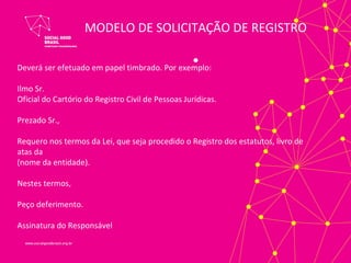 MODELO DE SOLICITAÇÃO DE REGISTRO

Deverá ser efetuado em papel timbrado. Por exemplo:
                                                   •
Ilmo Sr.
Oficial do Cartório do Registro Civil de Pessoas Jurídicas.

Prezado Sr.,

Requero nos termos da Lei, que seja procedido o Registro dos estatutos, livro de
atas da
(nome da entidade).

Nestes termos,

Peço deferimento.

Assinatura do Responsável
 