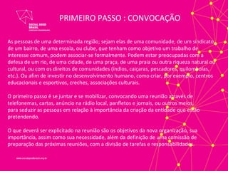 PRIMEIRO PASSO : CONVOCAÇÃO

As pessoas de uma determinada região; sejam elas de uma comunidade, de um sindicato,
de um bairro, de uma escola, ou clube, que tenham como objetivo um trabalho de
interesse comum, podem associar-se formalmente. Podem estar preocupadas com a
defesa de um rio, de uma cidade, de uma praça, de uma praia ou outra riqueza natural ou
cultural, ou com os direitos de comunidades (índios, caiçaras, pescadores, quilombolas,
etc.). Ou afim de investir no desenvolvimento humano, como criar, por exemplo, centros
educacionais e esportivos, creches, associações culturais.

O primeiro passo é se juntar e se mobilizar, convocando uma reunião através de
telefonemas, cartas, anúncio na rádio local, panfletos e jornais, ou outros meios,
para seduzir as pessoas em relação à importância da criação da entidade que estão
pretendendo.

O que deverá ser explicitado na reunião são os objetivos da nova organização, sua
importância, assim como sua necessidade, além da definição de uma comissão de
preparação das próximas reuniões, com a divisão de tarefas e responsabilidades.
 