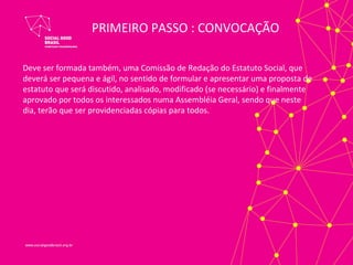 PRIMEIRO PASSO : CONVOCAÇÃO

Deve ser formada também, uma Comissão de Redação do Estatuto Social, que
deverá ser pequena e ágil, no sentido de formular e apresentar uma proposta de
estatuto que será discutido, analisado, modificado (se necessário) e finalmente
aprovado por todos os interessados numa Assembléia Geral, sendo que neste
dia, terão que ser providenciadas cópias para todos.
 