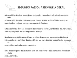SEGUNDO PASSO : ASSEMBLÉIA GERAL

A Assembléia Geral de fundação da associação, na qual será oficializada a mesma,
    com
a convocação de todos os interessados, deverá ocorrer após definido o escopo da
organização e redigida a primeira proposta de Estatuto.

Esta Assembléia deve ser precedida de uma carta convite, contendo o dia, hora, local,
além dos objetivos desta e da pauta da reunião.

No dia da Assembléia, deverá haver um livro de presença que registrará todos os
interessados em participar da assembléia e um Livro de Atas, no qual serão anotadas
    as
assembléias, assinadas pelos presentes.

Uma mesa dirigente dos trabalhos com um presidente e dois secretários deverá ser
    eleita
pela Assembléia.
 