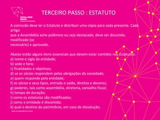 TERCEIRO PASSO : ESTATUTO
A comissão deve ler o Estatuto e distribuir uma cópia para cada presente. Cada
artigo
que a Assembléia ache polêmico ou seja destacado, deve ser discutido,
modificado (se
necessário) e aprovado.

Abaixo estão alguns itens essenciais que devem estar contidos nos Estatutos:
a) nome e sigla da entidade;
b) sede e foro;
c) finalidades e objetivos;
d) se os sócios respondem pelas obrigações da sociedade;
e) quem responde pela entidade;
f) os sócios e seus tipos, entrada e saída, direitos e deveres;
g) poderes, tais como assembléia, diretoria, conselho fiscal;
h) tempo de duração;
i) como os estatutos são modificados;
j) como a entidade é dissolvida;
k) qual o destino do patrimônio, em caso de dissolução.
 