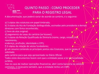 QUINTO PASSO : COMO PROCEDER
                       PARA O REGISTRO LEGAL
A documentação, que poderá variar de acordo ao cartório, é a seguinte:

a) 3 cópias dos estatutos em papel timbrado;
b) 3 cópias da Ata de Fundação datilografada, assinadas pelo presidente e demais
diretores com firma reconhecida;
c) livro de atas original;
d) pagamento de taxas do cartório (se houver);
e) 3 cópias da Relação Qualificada da Diretoria (nome, cargo, estado civil,
nascimento,
endereço, profissão, identidade e CPF);
f) 3 cópias da relação de sócios fundadores;
g) um resumo contendo os principais pontos dos Estatutos, que às vezes, é
solicitado
pelo cartório para que seja apresentado no Diário Oficial.
Todos estes documentos fazem com que a entidade passe a ter personalidade
jurídica,
mas no caso de realizar operações financeiras, abrir conta bancária ou celebrar
contratos, é necessário também, que a entidade tenha um CNPJ.
 