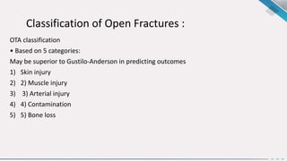 Classification of Open Fractures :
OTA classification
• Based on 5 categories:
May be superior to Gustilo-Anderson in predicting outcomes
1) Skin injury
2) 2) Muscle injury
3) 3) Arterial injury
4) 4) Contamination
5) 5) Bone loss
 