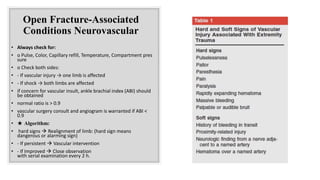 Open Fracture-Associated
Conditions Neurovascular
• Always check for:
• o Pulse, Color, Capillary refill, Temperature, Compartment pres
sure
• o Check both sides:
• - If vascular injury → one limb is affected
• - If shock → both limbs are affected
• if concern for vascular insult, ankle brachial index (ABI) should
be obtained
• normal ratio is > 0.9
• vascular surgery consult and angiogram is warranted if ABI <
0.9
• ★ Algorithm:
• hard signs  Realignment of limb: (hard sign means
dangerous or alarming sign)
• - If persistent  Vascular intervention
• - If Improved  Close observation
with serial examination every 2 h.
 