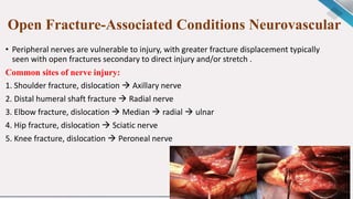 Open Fracture-Associated Conditions Neurovascular
• Peripheral nerves are vulnerable to injury, with greater fracture displacement typically
seen with open fractures secondary to direct injury and/or stretch .
Common sites of nerve injury:
1. Shoulder fracture, dislocation  Axillary nerve
2. Distal humeral shaft fracture  Radial nerve
3. Elbow fracture, dislocation  Median  radial  ulnar
4. Hip fracture, dislocation  Sciatic nerve
5. Knee fracture, dislocation  Peroneal nerve
 