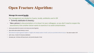 Open Fracture Algorithm:
Manage the wound locally:
the management are divided to 3 parts, locally, antibiotics and in OR
 Extremity stabilization & dressing:
 Take a picture to documentation or to show it to your colleagues, so you don't need to reopen the
woundevery time another doctor wants to examine it to avoid contamination.
• remove gross debris from wound, do not remove any bone fragments
• place sterile saline-soaked dressing on wound
• little evidence to support aggressive irrigation or irrigation with antiseptic solution in the ED, as this can push debris further into wound, No culture swabs in ER.
• splint, brace, or traction for temporary stabilization
• decreases pain, minimizes soft tissue trauma, and prevents disruption of clots
 