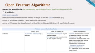 Open Fracture Algorithm:
Manage the wound locally: the management are divided to 3 parts, locally, antibiotics and in OR
 IV antibiotics
• initiate as soon as possible
• studies show increased infection rate when antibiotics are delayed for more than 3 hours from time of injury
• continue for 24 hours after initial injury if wound is able to be closed primarily
• continue for 24 hours after final closure if wound is not closed during initial surgical debridement (48 hours for type III wounds)
 