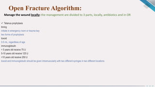 Open Fracture Algorithm:
Manage the wound locally: the management are divided to 3 parts, locally, antibiotics and in OR
 Tetanus prophylaxis
timing
initiate in emergency room or trauma bay
two forms of prophylaxis
toxoid
0.5 mL, regardless of age
immunoglobulin
< 5 years old receive 75 U
5-10 years old receive 125 U
>10 years old receive 250 U
toxoid and immunoglobulin should be given intramuscularly with two different syringes in two different locations
 