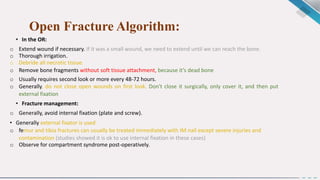 Open Fracture Algorithm:
• In the OR:
o Extend wound if necessary. If it was a small wound, we need to extend until we can reach the bone.
o Thorough irrigation.
o Debride all necrotic tissue.
o Remove bone fragments without soft tissue attachment, because it’s dead bone
o Usually requires second look or more every 48-72 hours.
o Generally, do not close open wounds on first look. Don't close it surgically, only cover it, and then put
external fixation
• Fracture management:
o Generally, avoid internal fixation (plate and screw).
• Generally external fixator is used
o femur and tibia fractures can usually be treated immediately with IM nail except severe injuries and
contamination (studies showed it is ok to use internal fixation in these cases)
o Observe for compartment syndrome post-operatively.
 