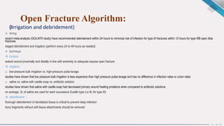 Open Fracture Algorithm:
(Irrigation and debridement)
 timing
recent meta-analysis (GOLIATH study) have recommended debridement within 24 hours to minimize risk of infection for type III fractures within 12 hours for type IIIB open tibia
fractures
staged debridement and irrigation (perform every 24 to 48 hours as needed)
 technique
 incision
extend wound proximally and distally in line with extremity to adequate expose open fracture
 irrigation
o low-pressure bulb irrigation vs. high-pressure pulse lavage
studies have shown that low pressure bulb irrigation is less expensive than high pressure pulse lavage and has no difference in infection rates or union rates
o saline vs. saline with castile soap vs. antibiotic solution
studies have shown that saline with castile soap had decreased primary wound healing problems when compared to antibiotic solutions
on average, 3L of saline are used for each successive Gustilo type (i.e 9L for type III)
 debridement :
thorough debridement of devitalized tissue is critical to prevent deep infection
bony fragments without soft tissue attachments should be removed
 