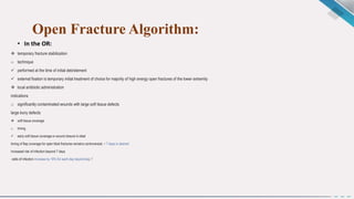 Open Fracture Algorithm:
• In the OR:
 temporary fracture stabilization
o technique
 performed at the time of initial debridement
 external fixation is temporary initial treatment of choice for majority of high energy open fractures of the lower extremity
 local antibiotic administration
indications
o significantly contaminated wounds with large soft tissue defects
large bony defects
 soft tissue coverage
o timing
 early soft tissue coverage or wound closure is ideal
timing of flap coverage for open tibial fractures remains controversial, < 7 days is desired
increased risk of infection beyond 7 days
odds of infection increase by 16% for each day beyond day 7
 
