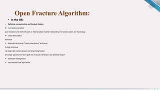 Open Fracture Algorithm:
• In the OR:
• Definitive reconstruction and fracture fixation
 no critical bone defect
open reduction and internal fixation or intramedullary treatment depending on fracture location and morphology
 critical bone defect
technique
 Masquelet technique ("induced-membrane" technique)
2 stage technique
1st stage: I&D, cement spacer and temporizing fixation
2nd stage: placement of bone graft into "induced membrane" and definitive fixation
 distraction osteogenesis
 vascularized bone flap/transfer
 