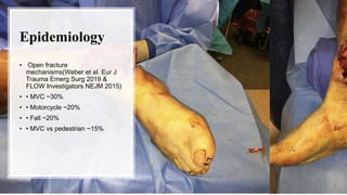 Epidemiology
• Open fracture
mechanisms(Weber et al. Eur J
Trauma Emerg Surg 2019 &
FLOW Investigators NEJM 2015)
• • MVC ~30%
• • Motorcycle ~20%
• • Fall ~20%
• • MVC vs pedestrian ~15%
 