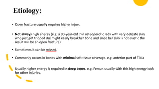 Etiology:
• Open fracture usually requires higher injury.
• Not always high energy (e.g. a 90-year-old thin osteoporotic lady with very delicate skin
who just got trippedshe might easily break her bone and since her skin is not elastic the
result will be an open fracture).
• Sometimes it can be missed.
• Commonly occurs in bones with minimal soft tissue coverage. e.g. anterior part of Tibia
Usually higher energy is required in deep bones. e.g. Femur, usually with this high energy look
for other injuries.
 