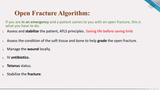 Open Fracture Algorithm:
If you are in an emergency and a patient comes to you with an open fracture, this is
what you have to do:
1. Assess and stabilize the patient, ATLS principles. Saving life before saving limb
2. Assess the condition of the soft tissue and bone to help grade the open fracture.
3. Manage the wound locally.
4. IV antibiotics.
5. Tetanus status.
6. Stabilize the fracture.
 
