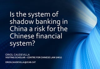 Is the system of
shadow banking in
China a risk for the
Chinese financial
system?
ORIOL CAUDEVILLA
VISITING SCHOLAR – CENTRE FOR CHINESE LAW (HKU)
ORIOLCAUDEVILLA@ICAB.CAT
 