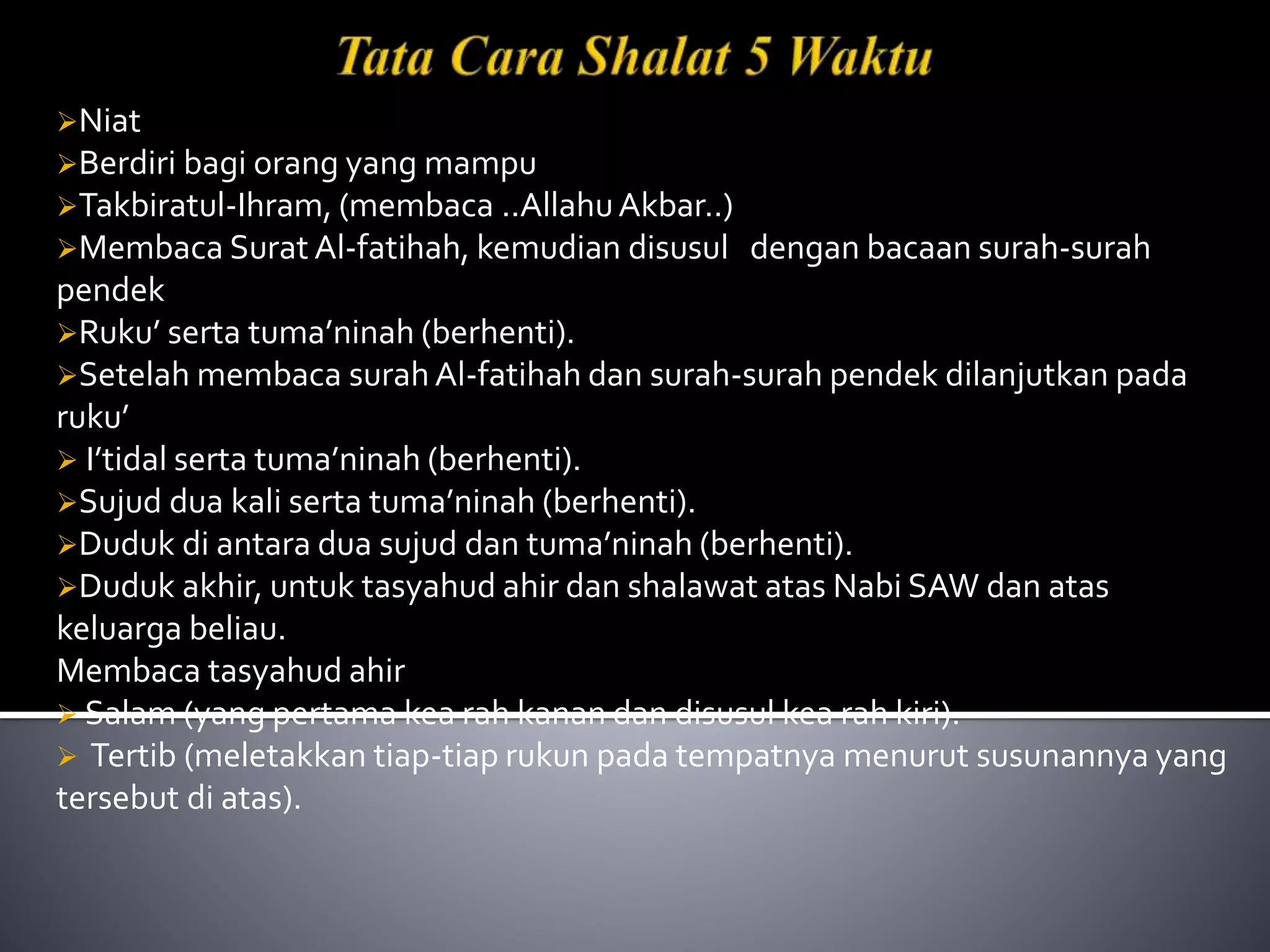 Niat
Berdiri bagi orang yang mampu
Takbiratul-Ihram, (membaca ..AllahuAkbar..)
Membaca Surat Al-fatihah, kemudian disusul dengan bacaan surah-surah
pendek
Ruku’ serta tuma’ninah (berhenti).
Setelah membaca surah Al-fatihah dan surah-surah pendek dilanjutkan pada
ruku’
 I’tidal serta tuma’ninah (berhenti).
Sujud dua kali serta tuma’ninah (berhenti).
Duduk di antara dua sujud dan tuma’ninah (berhenti).
Duduk akhir, untuk tasyahud ahir dan shalawat atas Nabi SAW dan atas
keluarga beliau.
Membaca tasyahud ahir
 Salam (yang pertama kea rah kanan dan disusul kea rah kiri).
 Tertib (meletakkan tiap-tiap rukun pada tempatnya menurut susunannya yang
tersebut di atas).
 