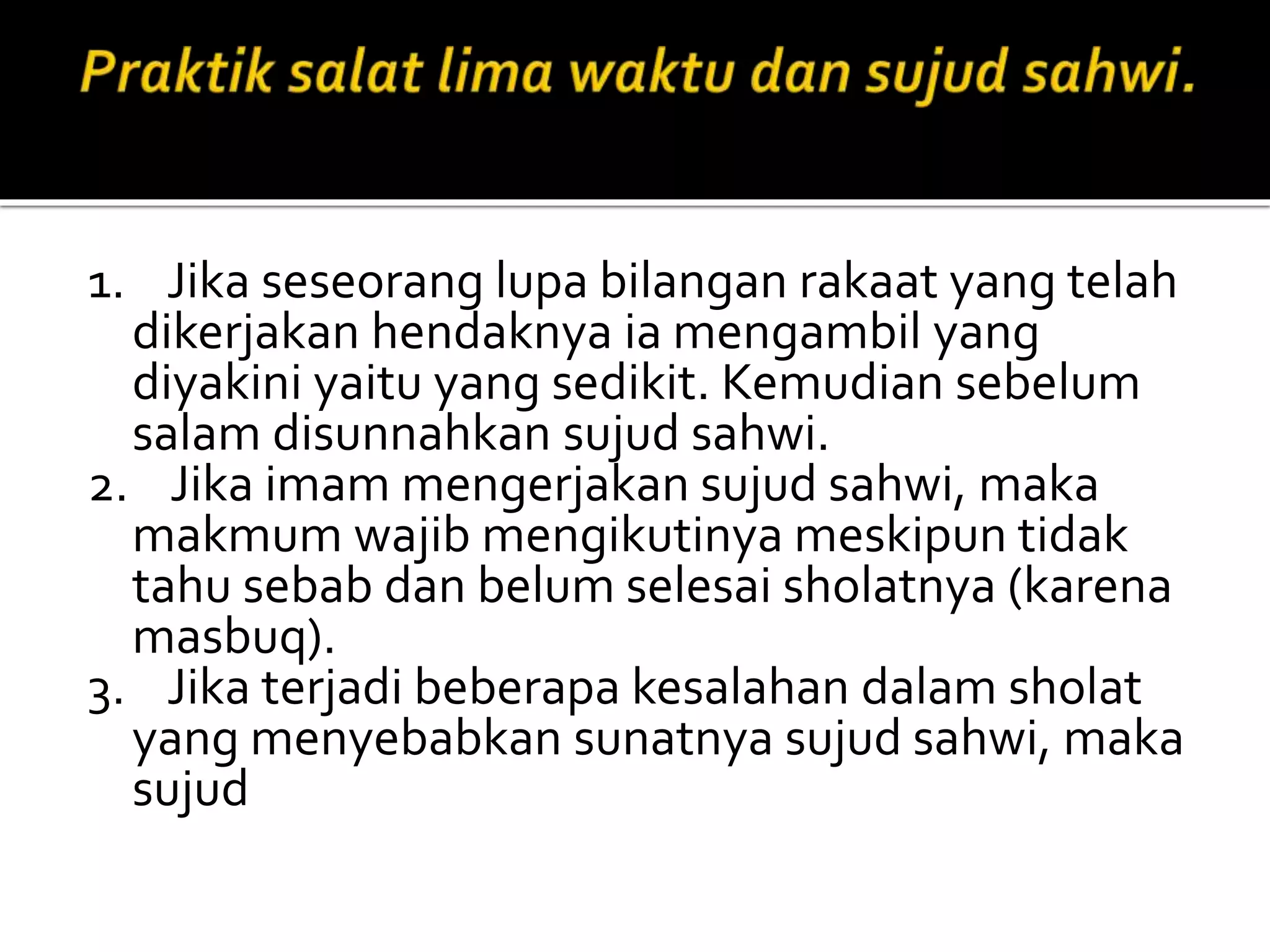 1. Jika seseorang lupa bilangan rakaat yang telah
dikerjakan hendaknya ia mengambil yang
diyakini yaitu yang sedikit. Kemudian sebelum
salam disunnahkan sujud sahwi.
2. Jika imam mengerjakan sujud sahwi, maka
makmum wajib mengikutinya meskipun tidak
tahu sebab dan belum selesai sholatnya (karena
masbuq).
3. Jika terjadi beberapa kesalahan dalam sholat
yang menyebabkan sunatnya sujud sahwi, maka
sujud
 