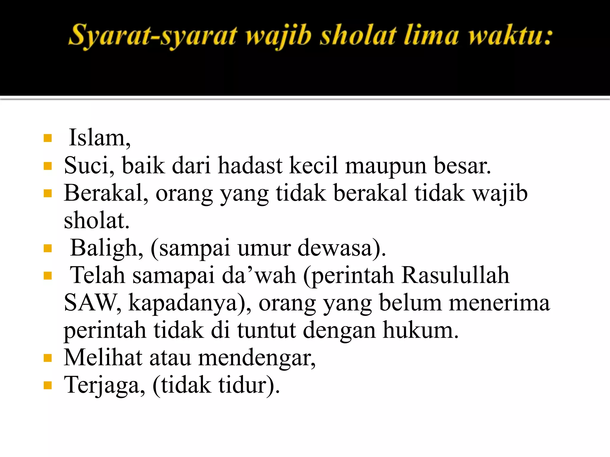  Islam,
 Suci, baik dari hadast kecil maupun besar.
 Berakal, orang yang tidak berakal tidak wajib
sholat.
 Baligh, (sampai umur dewasa).
 Telah samapai da’wah (perintah Rasulullah
SAW, kapadanya), orang yang belum menerima
perintah tidak di tuntut dengan hukum.
 Melihat atau mendengar,
 Terjaga, (tidak tidur).
 