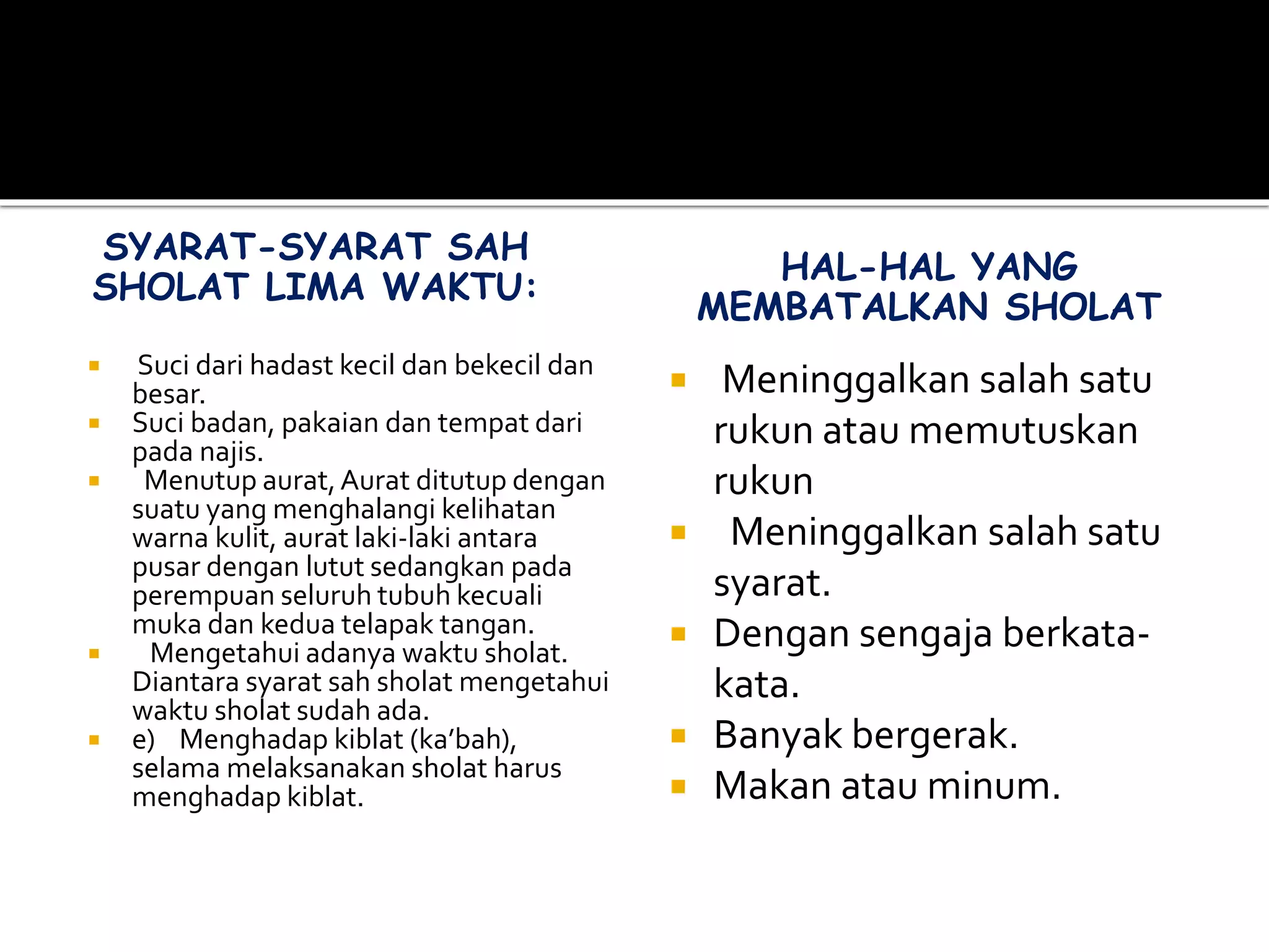 SYARAT-SYARAT SAH
SHOLAT LIMA WAKTU:
 Suci dari hadast kecil dan bekecil dan
besar.
 Suci badan, pakaian dan tempat dari
pada najis.
 Menutup aurat,Aurat ditutup dengan
suatu yang menghalangi kelihatan
warna kulit, aurat laki-laki antara
pusar dengan lutut sedangkan pada
perempuan seluruh tubuh kecuali
muka dan kedua telapak tangan.
 Mengetahui adanya waktu sholat.
Diantara syarat sah sholat mengetahui
waktu sholat sudah ada.
 e) Menghadap kiblat (ka’bah),
selama melaksanakan sholat harus
menghadap kiblat.
HAL-HAL YANG
MEMBATALKAN SHOLAT
 Meninggalkan salah satu
rukun atau memutuskan
rukun
 Meninggalkan salah satu
syarat.
 Dengan sengaja berkata-
kata.
 Banyak bergerak.
 Makan atau minum.
 