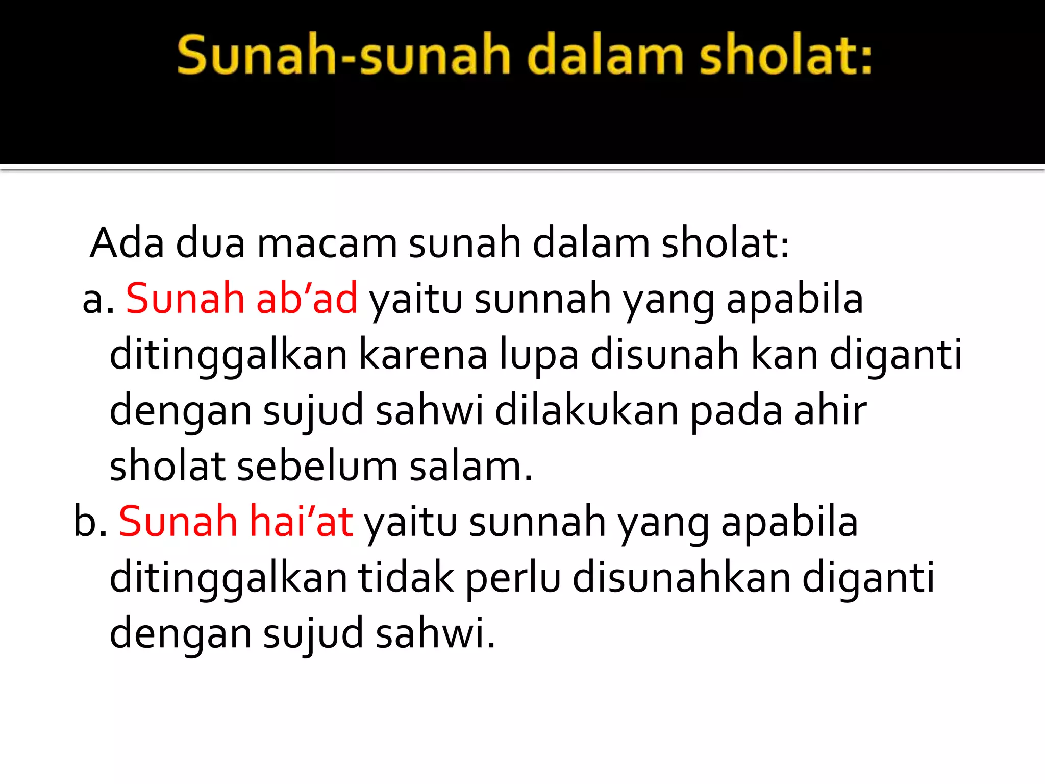 Ada dua macam sunah dalam sholat:
a. Sunah ab’ad yaitu sunnah yang apabila
ditinggalkan karena lupa disunah kan diganti
dengan sujud sahwi dilakukan pada ahir
sholat sebelum salam.
b. Sunah hai’at yaitu sunnah yang apabila
ditinggalkan tidak perlu disunahkan diganti
dengan sujud sahwi.
 