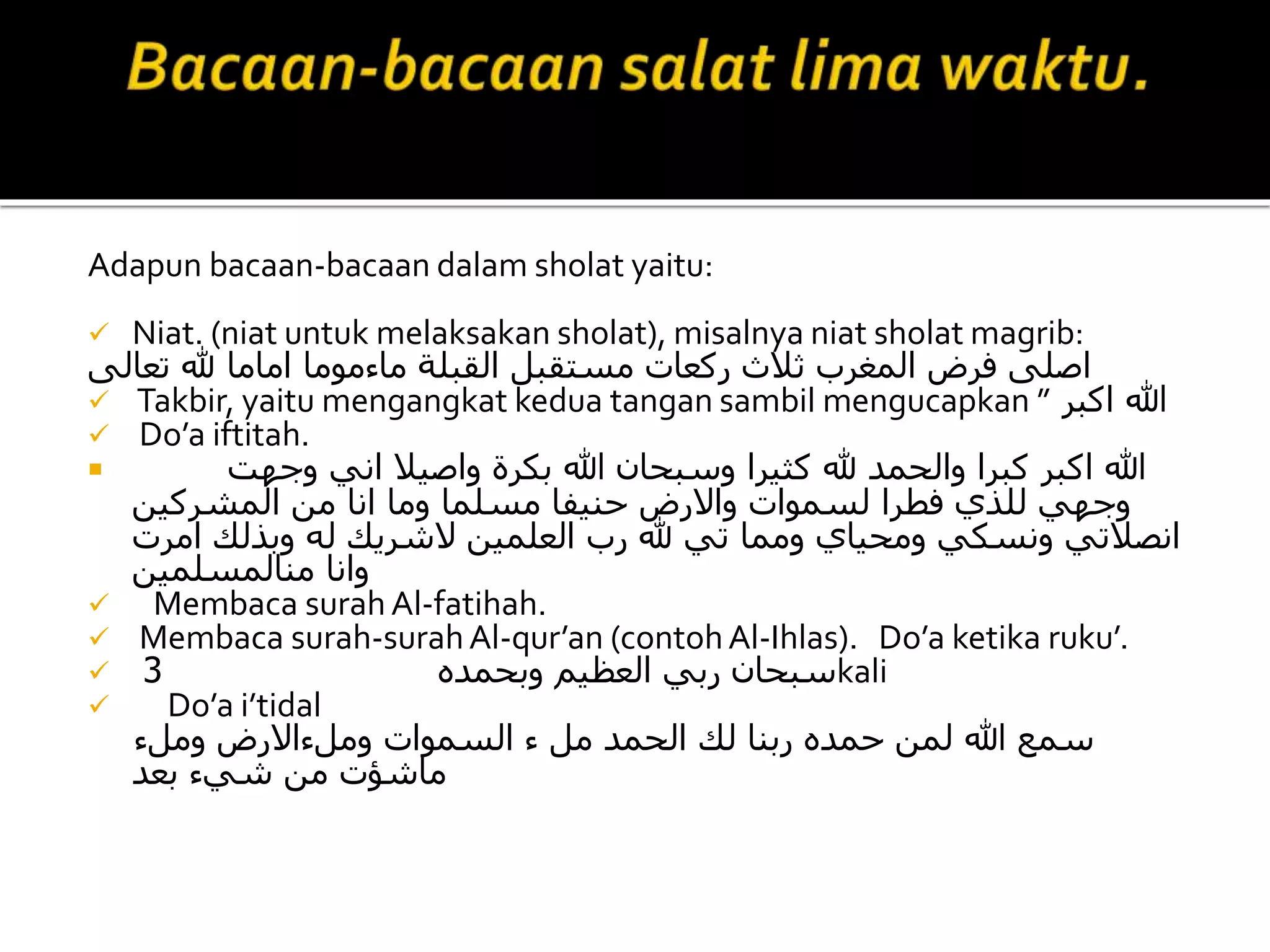 Adapun bacaan-bacaan dalam sholat yaitu:
 Niat. (niat untuk melaksakan sholat), misalnya niat sholat magrib:
‫تعالى‬ ‫هلل‬ ‫اماما‬ ‫ماءموما‬ ‫القبلة‬ ‫مستقبل‬ ‫ركعات‬ ‫ثالث‬ ‫المغرب‬ ‫فرض‬ ‫اصلى‬
 Takbir, yaitu mengangkat kedua tangan sambil mengucapkan ” ‫اكبر‬ ‫هللا‬
 Do’a iftitah.
 ‫وجهت‬ ‫اني‬ ‫واصيال‬ ‫بكرة‬ ‫هللا‬ ‫وسبحان‬ ‫كثيرا‬ ‫هلل‬ ‫والحمد‬ ‫كبرا‬ ‫اكبر‬ ‫هللا‬
‫المشركين‬ ‫من‬ ‫انا‬ ‫وما‬ ‫مسلما‬ ‫حنيفا‬ ‫واالرض‬ ‫لسموات‬ ‫فطرا‬ ‫للذي‬ ‫وجهي‬
‫امرت‬ ‫وبذلك‬ ‫له‬ ‫الشريك‬ ‫العلمين‬ ‫رب‬ ‫هلل‬ ‫تي‬ ‫ومما‬ ‫ومحياي‬ ‫ونسكي‬ ‫انصالتي‬
‫منالمسلمين‬ ‫وانا‬
 Membaca surah Al-fatihah.
 Membaca surah-surahAl-qur’an (contohAl-Ihlas). Do’a ketika ruku’.
 ‫وبحمده‬ ‫العظيم‬ ‫ربي‬ ‫سبحان‬3 kali
 Do’a i’tidal
‫وملء‬ ‫وملءاالرض‬ ‫السموات‬ ‫ء‬ ‫مل‬ ‫الحمد‬ ‫لك‬ ‫ربنا‬ ‫حمده‬ ‫لمن‬ ‫هللا‬ ‫سمع‬
‫بعد‬ ‫شيء‬ ‫من‬ ‫ماشؤت‬
 
