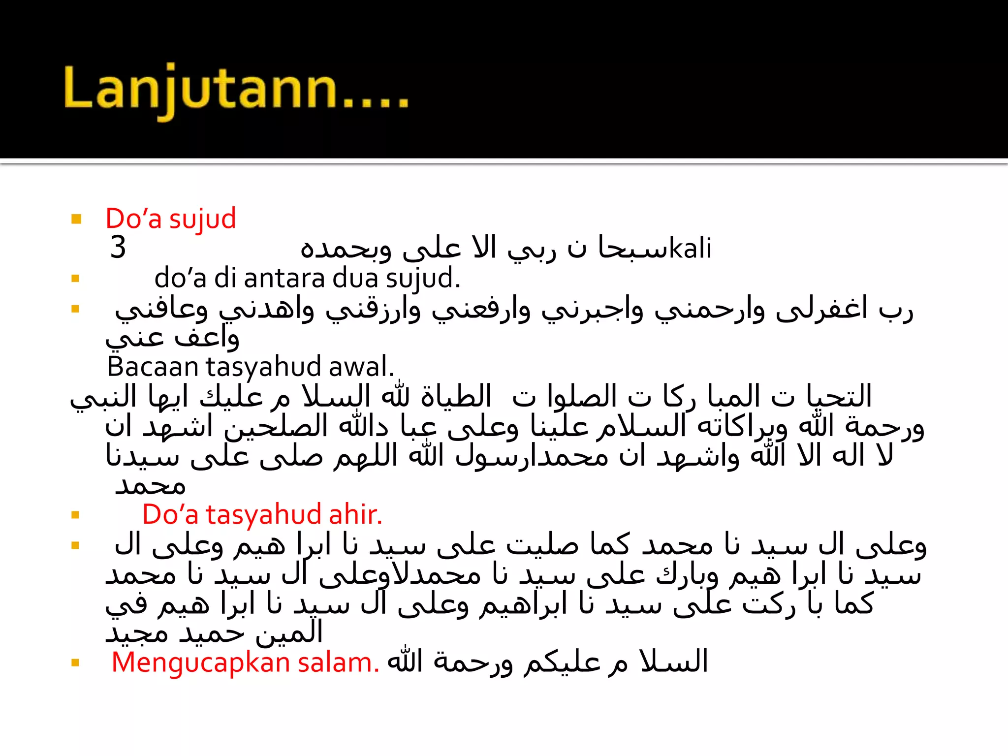  Do’a sujud
‫وبحمده‬ ‫على‬ ‫اال‬ ‫ربي‬ ‫ن‬ ‫سبحا‬3 kali
 do’a di antara dua sujud.
 ‫وعافني‬ ‫واهدني‬ ‫وارزقني‬ ‫وارفعني‬ ‫واجبرني‬ ‫وارحمني‬ ‫اغفرلى‬ ‫رب‬
‫عني‬ ‫واعف‬
Bacaan tasyahud awal.
‫ت‬ ‫الصلوا‬ ‫ت‬ ‫ركا‬ ‫المبا‬ ‫ت‬ ‫التحيا‬‫النبي‬ ‫ايها‬ ‫عليك‬ ‫م‬ ‫السال‬ ‫هلل‬ ‫الطياة‬
‫ان‬ ‫اشهد‬ ‫الصلحين‬ ‫دهللا‬ ‫عبا‬ ‫وعلى‬ ‫علينا‬ ‫السالم‬ ‫وبراكاته‬ ‫هللا‬ ‫ورحمة‬
‫سيدنا‬ ‫على‬ ‫صلى‬ ‫اللهم‬ ‫هللا‬ ‫محمدارسول‬ ‫ان‬ ‫واشهد‬ ‫هللا‬ ‫اال‬ ‫اله‬ ‫ال‬
‫محمد‬
 Do’a tasyahud ahir.
 ‫ال‬ ‫وعلى‬ ‫هيم‬ ‫ابرا‬ ‫نا‬ ‫سيد‬ ‫على‬ ‫صليت‬ ‫كما‬ ‫محمد‬ ‫نا‬ ‫سيد‬ ‫ال‬ ‫وعلى‬
‫محمد‬ ‫نا‬ ‫سيد‬ ‫ال‬ ‫محمدالوعلى‬ ‫نا‬ ‫سيد‬ ‫على‬ ‫وبارك‬ ‫هيم‬ ‫ابرا‬ ‫نا‬ ‫سيد‬
‫في‬ ‫هيم‬ ‫ابرا‬ ‫نا‬ ‫سيد‬ ‫ال‬ ‫وعلى‬ ‫ابراهيم‬ ‫نا‬ ‫سيد‬ ‫على‬ ‫ركت‬ ‫با‬ ‫كما‬
‫مجيد‬ ‫حميد‬ ‫المين‬
 Mengucapkan salam. ‫هللا‬ ‫ورحمة‬ ‫عليكم‬ ‫م‬ ‫السال‬
 