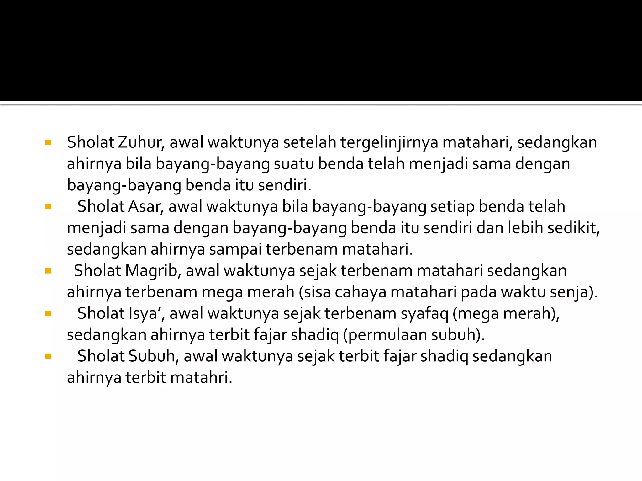  Sholat Zuhur, awal waktunya setelah tergelinjirnya matahari, sedangkan
ahirnya bila bayang-bayang suatu benda telah menjadi sama dengan
bayang-bayang benda itu sendiri.
 SholatAsar, awal waktunya bila bayang-bayang setiap benda telah
menjadi sama dengan bayang-bayang benda itu sendiri dan lebih sedikit,
sedangkan ahirnya sampai terbenam matahari.
 Sholat Magrib, awal waktunya sejak terbenam matahari sedangkan
ahirnya terbenam mega merah (sisa cahaya matahari pada waktu senja).
 Sholat Isya’, awal waktunya sejak terbenam syafaq (mega merah),
sedangkan ahirnya terbit fajar shadiq (permulaan subuh).
 Sholat Subuh, awal waktunya sejak terbit fajar shadiq sedangkan
ahirnya terbit matahri.
 