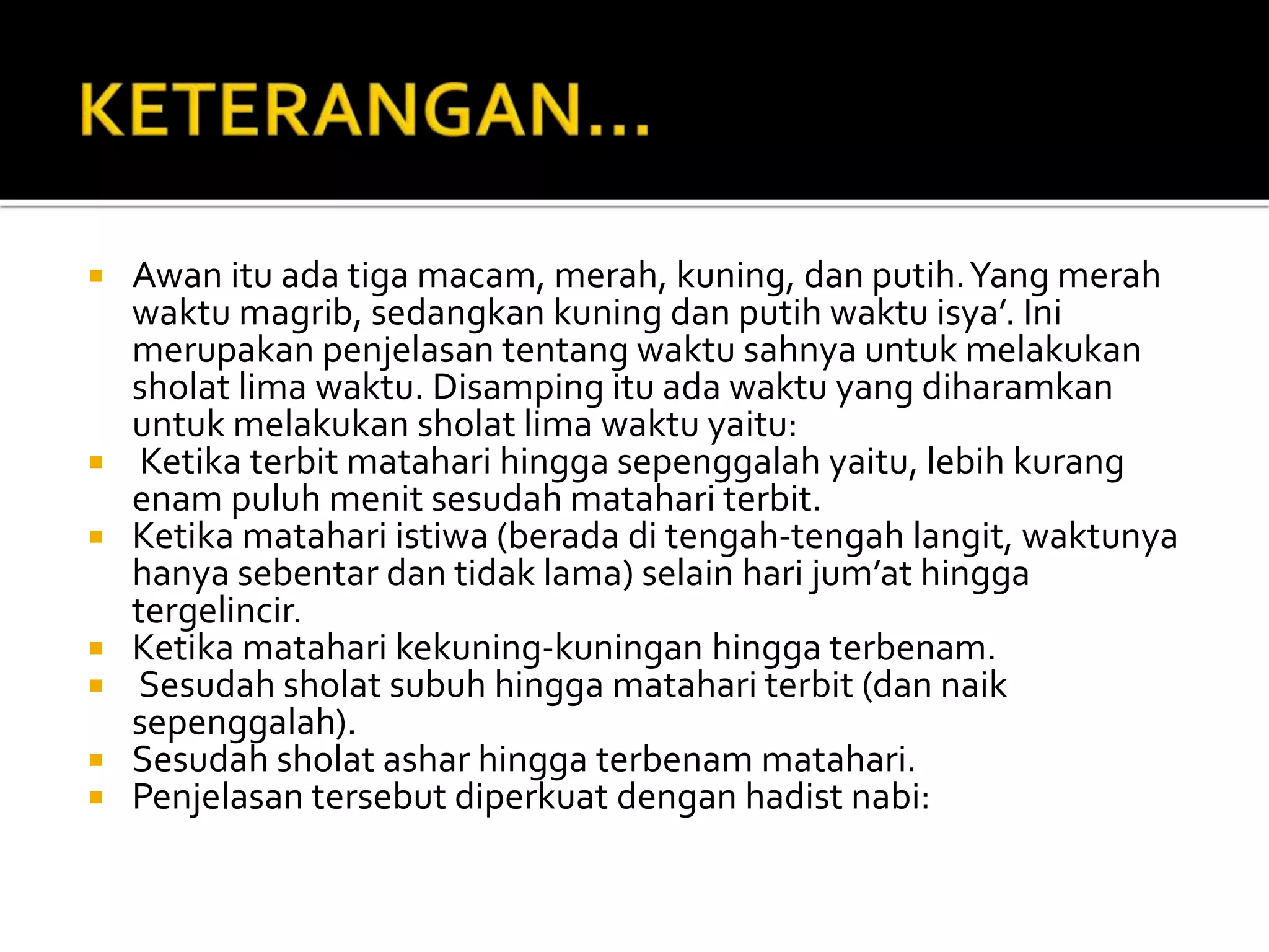  Awan itu ada tiga macam, merah, kuning, dan putih.Yang merah
waktu magrib, sedangkan kuning dan putih waktu isya’. Ini
merupakan penjelasan tentang waktu sahnya untuk melakukan
sholat lima waktu. Disamping itu ada waktu yang diharamkan
untuk melakukan sholat lima waktu yaitu:
 Ketika terbit matahari hingga sepenggalah yaitu, lebih kurang
enam puluh menit sesudah matahari terbit.
 Ketika matahari istiwa (berada di tengah-tengah langit, waktunya
hanya sebentar dan tidak lama) selain hari jum’at hingga
tergelincir.
 Ketika matahari kekuning-kuningan hingga terbenam.
 Sesudah sholat subuh hingga matahari terbit (dan naik
sepenggalah).
 Sesudah sholat ashar hingga terbenam matahari.
 Penjelasan tersebut diperkuat dengan hadist nabi:
 