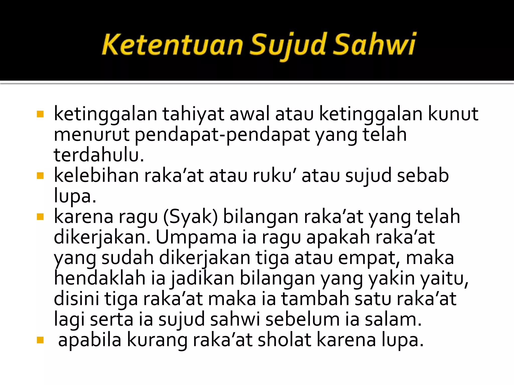  ketinggalan tahiyat awal atau ketinggalan kunut
menurut pendapat-pendapat yang telah
terdahulu.
 kelebihan raka’at atau ruku’ atau sujud sebab
lupa.
 karena ragu (Syak) bilangan raka’at yang telah
dikerjakan. Umpama ia ragu apakah raka’at
yang sudah dikerjakan tiga atau empat, maka
hendaklah ia jadikan bilangan yang yakin yaitu,
disini tiga raka’at maka ia tambah satu raka’at
lagi serta ia sujud sahwi sebelum ia salam.
 apabila kurang raka’at sholat karena lupa.
 