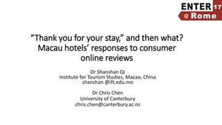 “Thank you for your stay,” and then what?
Macau hotels’ responses to consumer
online reviews
Dr Shanshan Qi
Institute for Tourism Studies, Macao, China
shanshan @ift.edu.mo
Dr Chris Chen
University of Canterbury
chris.chen@canterbury.ac.nz
 