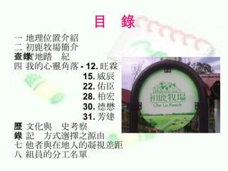 目  錄 一 地理位置介紹 二 初鹿牧場簡介 三 實地踏查紀錄 四 我的心靈角落 - 12. 旺霖 15. 威辰 22. 佑臣 28. 柏宏 30. 德懋 31. 芳建 五 文化與歷史考察 六 記錄方式選擇之源由 七 他者與在地人的凝視差距 八 組員的分工名單 