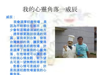 我的心靈角落一威辰 威辰： 我會選擇初鹿牧場，是因為平時都住在都市，很少會有這種綠油油的地方，通常都要跑到很遠的郊區，當我來到台東，發現台灣東部的美，讓我覺得最好的就是初鹿牧場，於是選擇了他當我的心靈角落，在牧場裡可以讓在都市的我心情放鬆，前方望去可是一望無際的草原呀，愈看心情可是越好，於是我選初鹿牧場當我的心靈角落。 