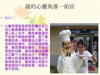 我的心靈角落一佑臣 佑臣 ： 心靈角落對我來說是屬於自己內心最真實最私密的一面。每個人的人生中，難免都會遇到不如意不順遂的事情，當下最需要的是一個能讓自己靜下心來想想的場所，有時候遇到事情，會因情緒的關係，而做出錯誤的判斷，要是能夠找到讓自己靜下心來的地方，把事情冷靜分析過後難免都會有出乎意料的想法，像我個人來說只要我遇到不如意的事，或是心情不好時。 