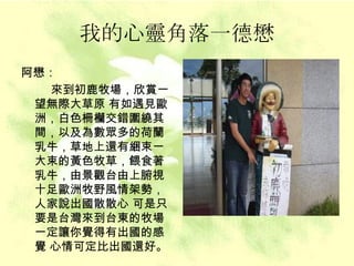 我的心靈角落一德懋 阿懋： 來到初鹿牧場，欣賞一望無際大草原 有如遇見歐洲，白色柵欗交錯圍繞其間，以及為數眾多的荷蘭乳牛，草地上還有綑束一大束的黃色牧草，餵食著乳牛，由景觀台由上腑視十足歐洲牧野風情架勢，人家說出國散散心 可是只要是台灣來到台東的牧場一定讓你覺得有出國的感覺 心情可定比出國還好。   