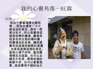 我的心靈角落一旺霖 旺霖 ： 我為什麼會選擇初鹿牧場 ... 因為牧場有一大片綠油油的草皮 , 還有一群黑白乳牛 , 所以我覺得這裡是悠閒的農場 , 農場有很多自然生態的蟬叫聲 , 和農場放的音樂 , 讓我感覺來到這裡很輕鬆的感覺 , 也是我選擇這裡的原因。當我心情不好時 , 會到農場裡走走逛逛 , 也可以去餵乳牛吃草 , 喝喝牧場的新鮮牛奶 , 也可以看看風景 , 是我覺得不錯的地方。 