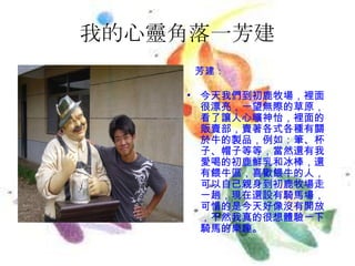 我的心靈角落一芳建 芳建： 今天我們到初鹿牧場，裡面很漂亮，一望無際的草原，看了讓人心曠神怡，裡面的販賣部，賣著各式各種有關於牛的製品，例如：筆、杯子、帽子等等，當然還有我愛喝的初鹿鮮乳和冰棒，還有餵牛區，喜歡餵牛的人，可以自己親身到初鹿牧場走一趟，現在還設有騎馬場，可惜的是今天好像沒有開放，不然我真的很想體驗一下騎馬的樂趣。 