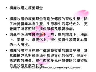 初鹿牧場之經營理念 初鹿牧場的經營理念有別於傳統的 畜牧 生產，除了維持農業本身 生產、生態 和 生活 等特色外，更兼顧了遊客遊憩、提供服務及學習功能。 因此在牧場 整體設計 上，努力達到 環境上 、 機能上、美學上、求變化上 、 提供知識性 和 滿足心靈 的六大層次。 初鹿牧場不只在提供傳統畜牧業的 轉型契機 ，其意義還包括對於 牧場生態 與 文化的保存 、 發展生態旅遊的機會 、 提供遊客多元休憩體驗 和 學習 與 自然和諧 共處為 目標 。  參考網址 : http://minsu.taitung.emmm.tw/L3_content.php?L3_id=4610 