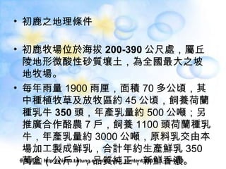 初鹿之地理條件 初鹿牧場位於海拔 200-390 公尺 處，屬 丘陵地形 微酸性砂質壤土，為全國最大之坡地牧場。 毎年雨量 1900 雨厘，面積 70 多公頃，其中種植牧草及放牧區約 45 公頃，飼養 荷蘭種 乳牛 350 頭 ，年產乳量約 500 公噸；另推廣合作酪農 7 戶，飼養 1100 頭荷蘭種乳牛，年產乳量約 3000 公噸，原料乳交由本場加工製成鮮乳，合計年約生產鮮乳 350 萬盒（公斤），品質純正，新鮮香濃。 參考網址 : http://minsu.taitung.emmm.tw/L3_content.php?L3_id=4610 