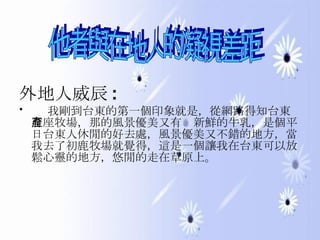 外地人威辰 : 我剛到台東的第一個印象就是，從網路得知台東有座牧場，那的風景優美又有產新鮮的牛乳，是個平日台東人休閒的好去處，風景優美又不錯的地方，當我去了初鹿牧場就覺得，這是一個讓我在台東可以放鬆心靈的地方，悠閒的走在草原上。  他者與在地人的凝視差距 