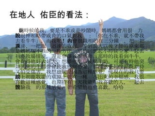 在地人  佑臣的看法： 小時候的我，要是不乖或是吵鬧時，媽媽都會用很銳力的眼神和略帶威脅的口氣對我說：「你在不乖，就不帶我去看牛牛」，而我呢 !  也會很識相的在三分鐘內，把一把鼻涕、一把眼淚迅速的收起，等到長大以後才知道原來那是媽媽騙小孩的一種方法，可是回想起小時候全家一起去初鹿牧場情境，還是會讓我很感動而那時的我看到牛牛，會覺得他好大好大，想餵他吃草或喝牛奶，可是有時他突如其來的牛叫聲會使我感到恐懼，那種感覺好像是既期待又怕受傷害，我想也就是因為這種感覺，使現在的我只要踏上初鹿牧場的草原上就有一種說不出來的幸福感，我很喜歡這種感覺，也期待有一天我能和我喜歡的人，一起去體驗我說的那種感覺，並希望他也會喜歡。哈哈 