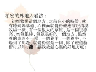 柏宏的外地人看法 : 初鹿牧場這個地方 , 之前在小的時候 , 就有聽媽媽講過 , 心裡面就覺得他應該跟清境牧場一樣 , 有一個很大的草原 , 是一個很漂亮 , 空氣很棒 , 氣氛很好的一個地方 , 雖然養的東西不一樣 , 一個養羊 . 一個養牛 , 不過到了那邊 , 就覺得這是一個 , 除了鐵道藝術村以外 , 能夠讓我放鬆心靈的好地方呢 ! 