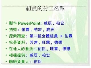 組員的分工名單 製作 PowerPoint :  威辰 ,  柏宏 拍照 :  佑霖 ,  柏宏 ,  威辰 探索踏查 :  第二組全體組員  +  佑霖 找尋資料 :  芳建 ,  旺霖 ,  德懋 在地人的看法 :  佑臣 ,  旺霖 ,  德懋 相機提供 :  威辰 ,  柏宏  聯絡負責人 :  佑臣 