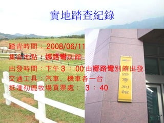 實地踏查紀錄 踏青時間： 2008/06/11 集合地點： 娜路彎 別館  出發時間：下午 3 ： 00 由 娜路彎 別館出發 交通工具：汽車、機車各一台 抵達初鹿牧場買票處：  3 ： 40 