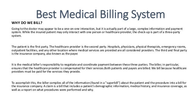 Best Medical Billing System
WHY DO WE BILL?
Going to the doctor may appear to be a one-on-one interaction, but it is actually part of a large, complex information and payment
system. While the insured patient may only interact with one person or healthcare provider, the check-up is part of a three-party
system.
The patient is the first party. The healthcare provider is the second party. Hospitals, physicians, physical therapists, emergency rooms,
outpatient facilities, and any other location where medical services are provided are all considered providers. The third and final party
is the insurance company, also known as the payer.
It is the medical biller's responsibility to negotiate and coordinate payment between these three parties. The biller, in particular,
ensures that the healthcare provider is compensated for their services.Both patients and payers are billed. We bill because healthcare
providers must be paid for the services they provide.
To accomplish this, the biller compiles all of the information (found in a "superbill") about the patient and the procedure into a bill for
the insurance company. A claim is a bill that includes a patient's demographic information, medical history, and insurance coverage, as
well as a report on what procedures were performed and why.
 