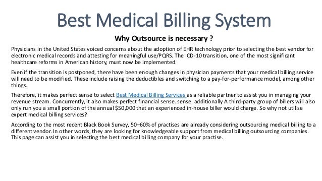 Best Medical Billing System
Why Outsource is necessary ?
Physicians in the United States voiced concerns about the adoption of EHR technology prior to selecting the best vendor for
electronic medical records and attesting for meaningful use/PQRS. The ICD-10 transition, one of the most significant
healthcare reforms in American history, must now be implemented.
Even if the transition is postponed, there have been enough changes in physician payments that your medical billing service
will need to be modified. These include raising the deductibles and switching to a pay-for-performance model, among other
things.
Therefore, it makes perfect sense to select Best Medical Billing Services as a reliable partner to assist you in managing your
revenue stream. Concurrently, it also makes perfect financial sense. sense. additionally A third-party group of billers will also
only run you a small portion of the annual $50,000 that an experienced in-house biller would charge. So why not utilise
expert medical billing services?
According to the most recent Black Book Survey, 50–60% of practises are already considering outsourcing medical billing to a
different vendor. In other words, they are looking for knowledgeable support from medical billing outsourcing companies.
This page can assist you in selecting the best medical billing company for your practise.
 